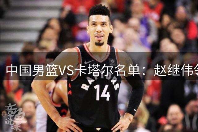 中国男篮VS卡塔尔名单：赵继伟领衔 杨瀚森在列