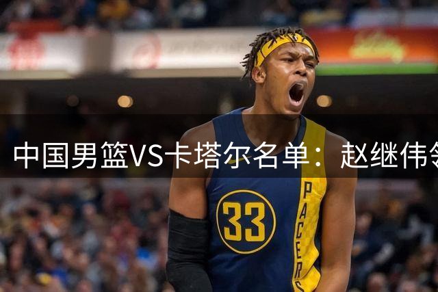 中国男篮VS卡塔尔名单：赵继伟领衔 杨瀚森在列