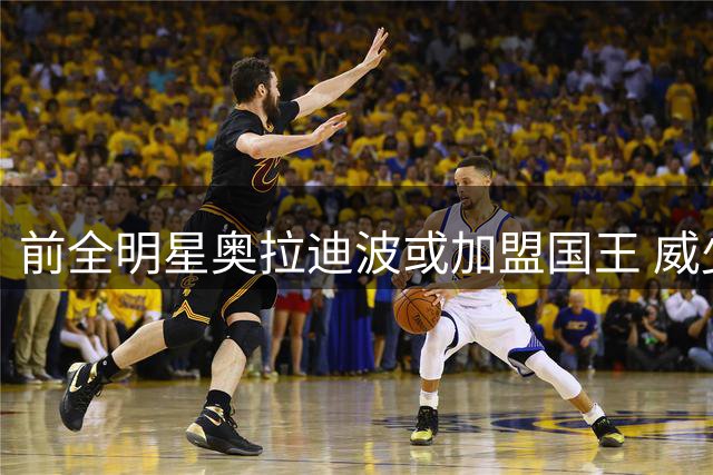 前全明星奥拉迪波或加盟国王 威少退役后机会增大