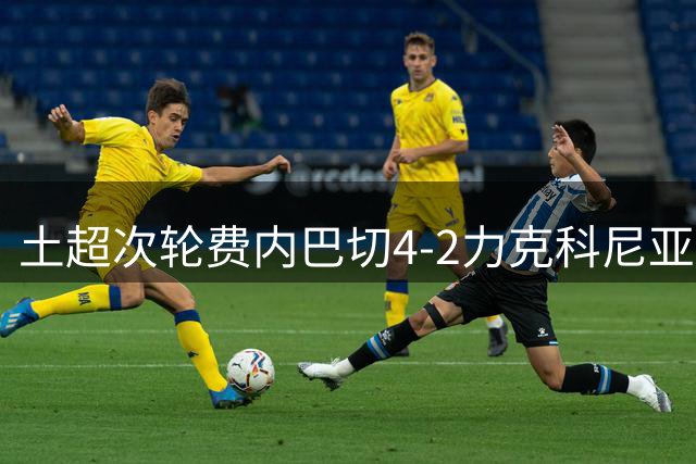 土超次轮费内巴切4-2力克科尼亚体育 格林伍德独造三球