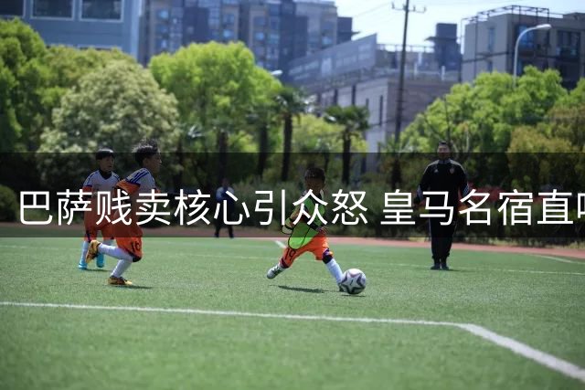 巴萨贱卖核心引众怒 皇马名宿直呼决策荒谬