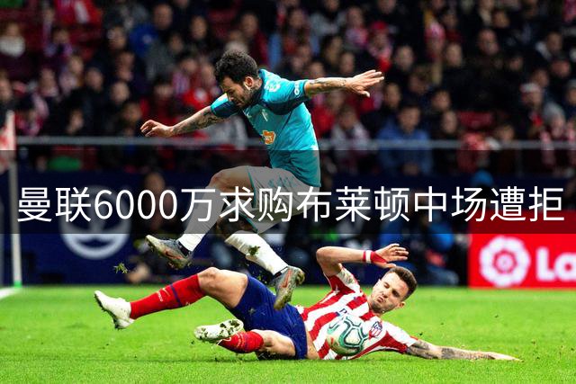 曼联6000万求购布莱顿中场遭拒 谈判仍在进行
