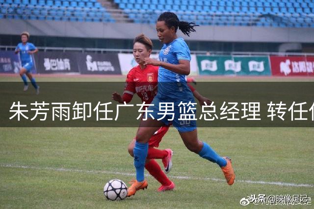 朱芳雨卸任广东男篮总经理 转任俱乐部荣誉顾问